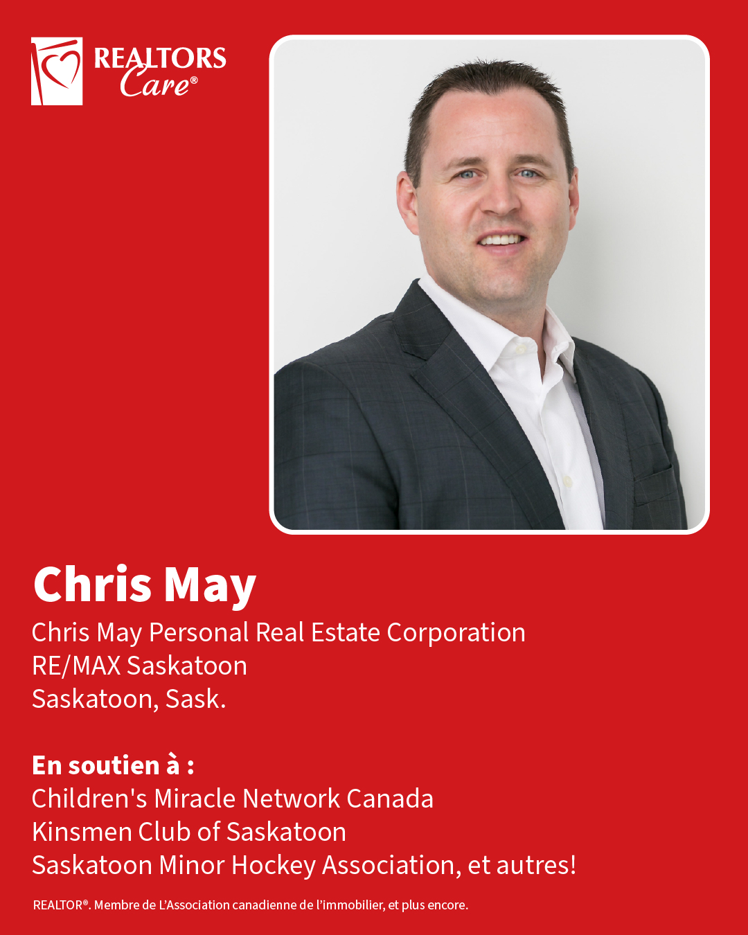 Chris May
Chris May Personal Real Estate Corporation, RE/MAX Saskatoon
Saskatoon, Sask.
En soutien à : Children's Miracle Network Canada, Kinsmen Club of Saskatoon, Saskatoon Minor Hockey Association, et autres!