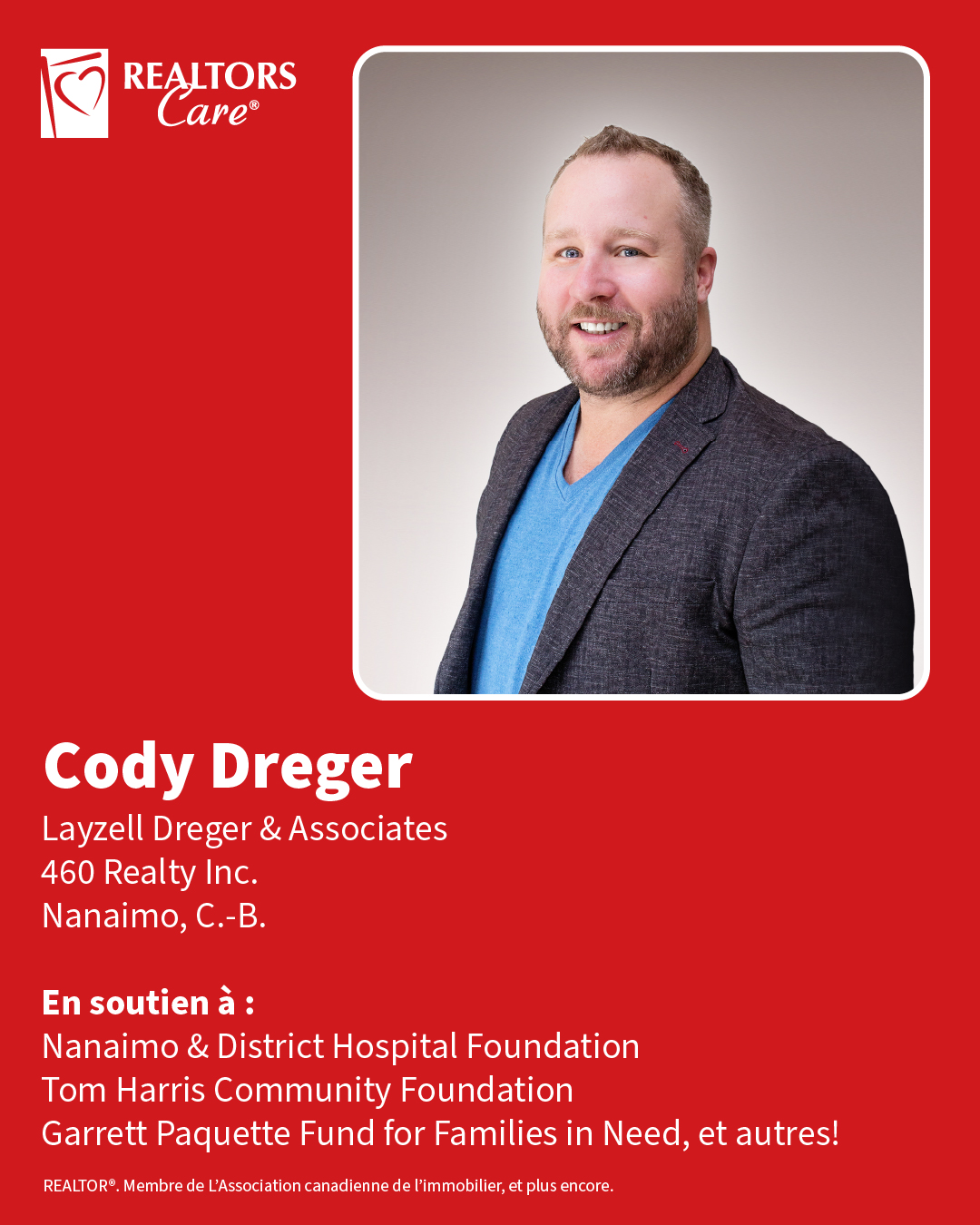 Cody Dreger
Layzell Dreger & Associates, 460 Realty Inc.
Nanaimo, C.-B.
En soutien à : Nanaimo & District Hospital Foundation, Garrett Paquette Fund for Families in Need, Tom Harris Community Foundation, et autres!