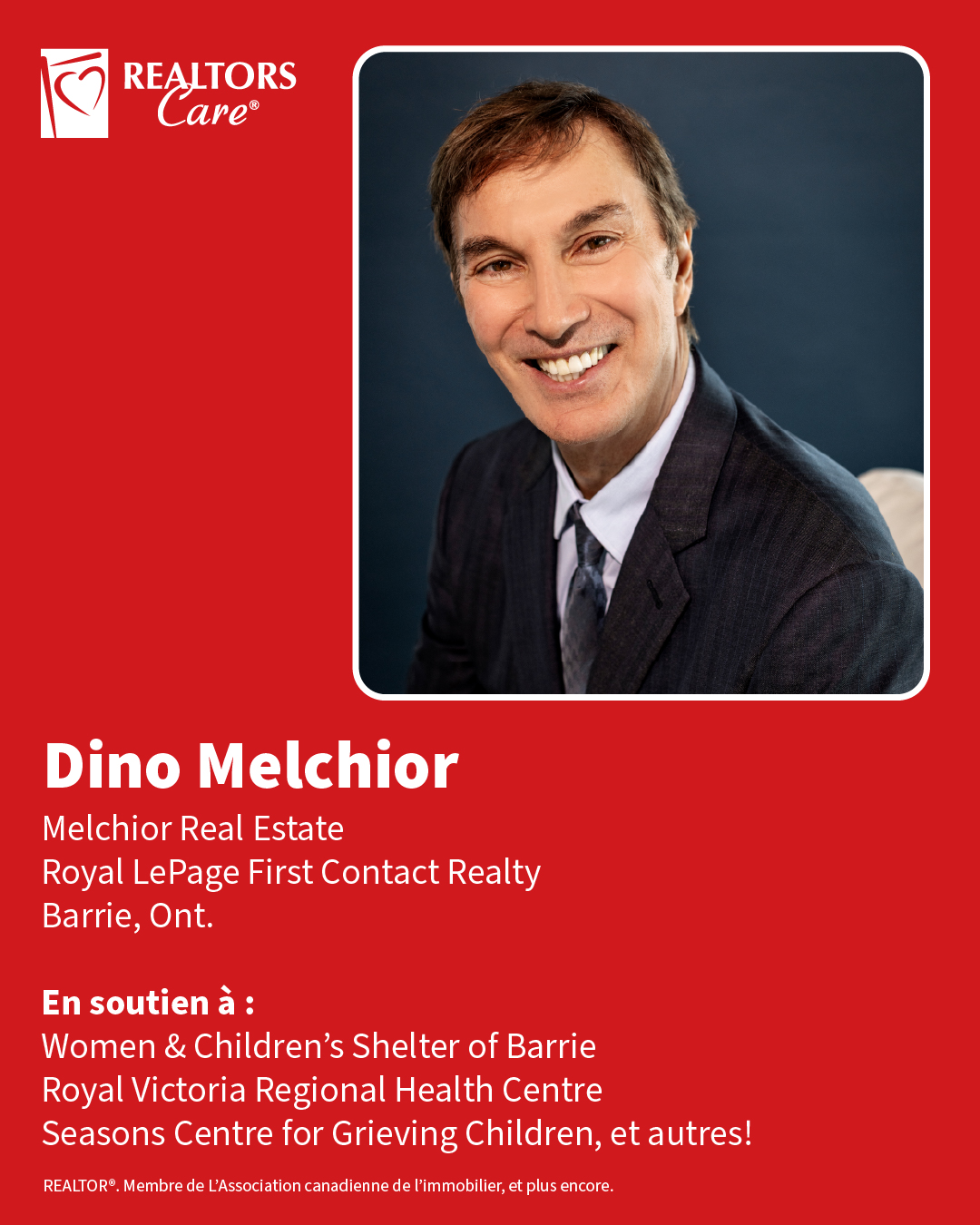 Dino Melchior
Melchior Real Estate, Royal LePage First Contact Realty
Barrie, Ont.
En soutien à : Women & Children's Shelter of Barrie, Royal Victoria Regional Health Centre, Seasons Centre for Grieving Children, et autres!