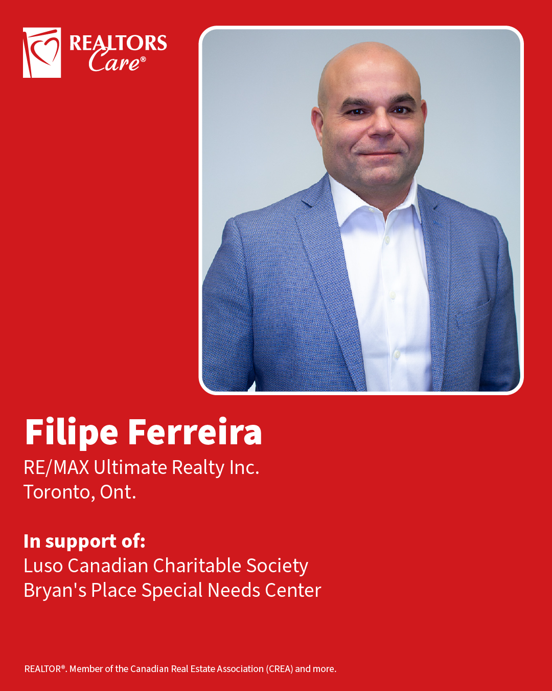 Filipe Ferreira
RE/MAX Ultimate Realty Inc.
Toronto, Ont.
In support of: Luso Canadian Charitable Society, Bryan's Place Special Needs Center