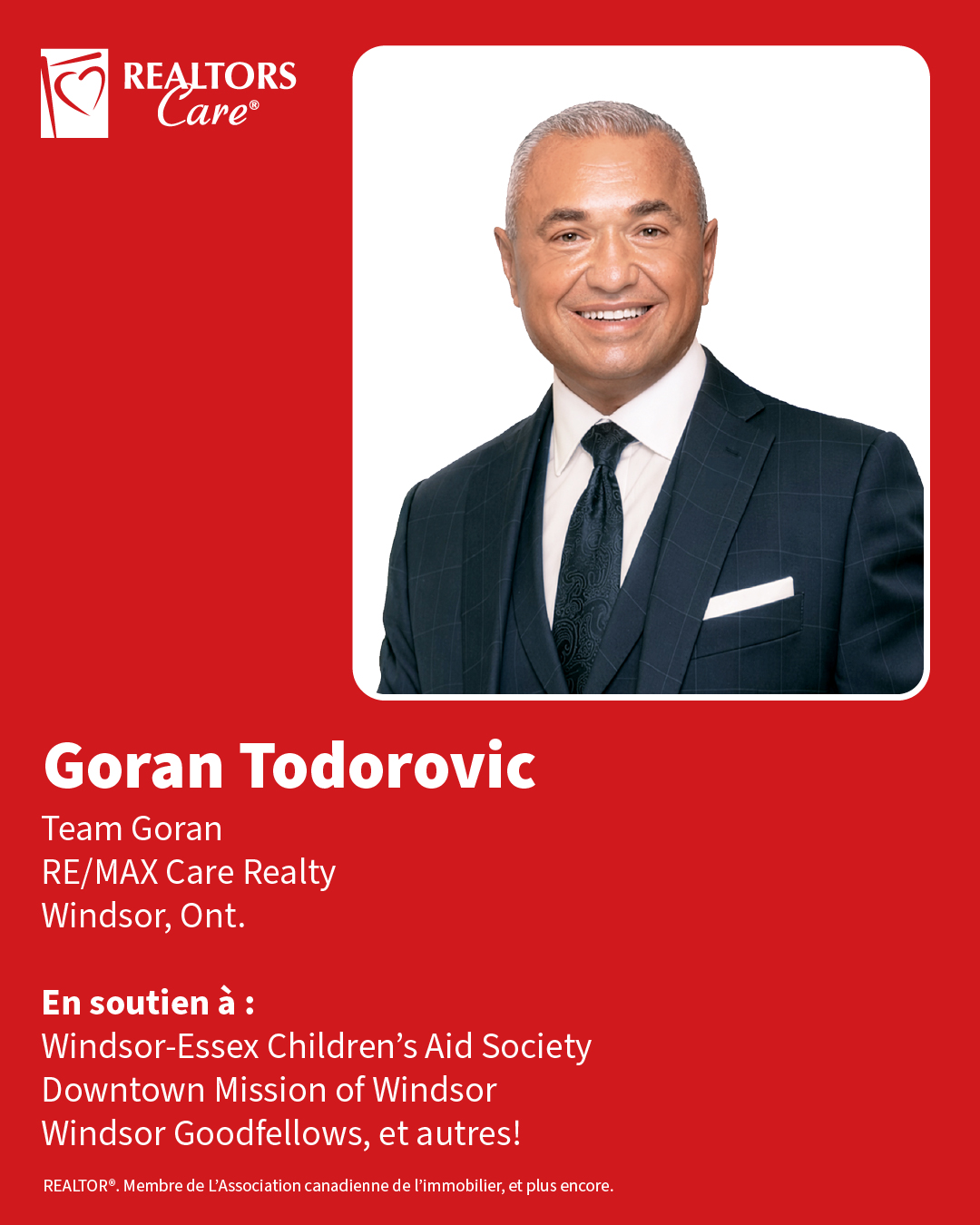 Goran Todorovic
Team Goran, RE/MAX Care Realty
Windsor, Ont.
En soutien à : Windsor-Essex Children’s Aid Society, Downtown Mission of Windsor, Windsor Goodfellows, et autres!