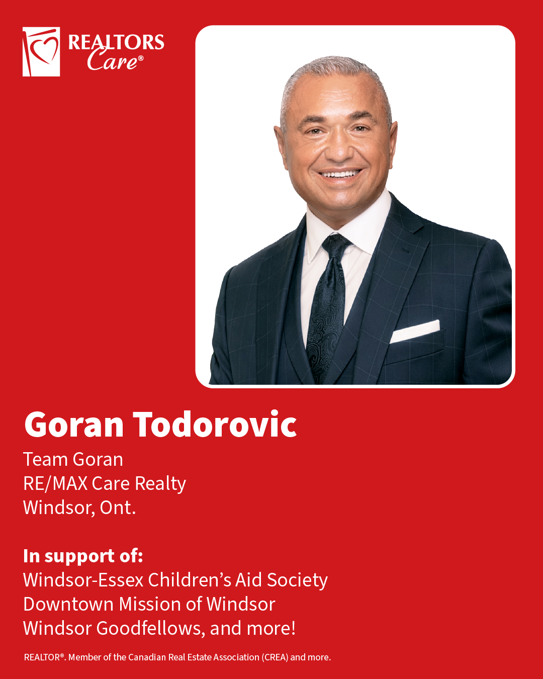 Goran Todorovic
Team Goran, RE/MAX Care Realty
Windsor, Ont.
In support of: Windsor-Essex Children’s Aid Society, Downtown Mission of Windsor, Windsor Goodfellows, and more!