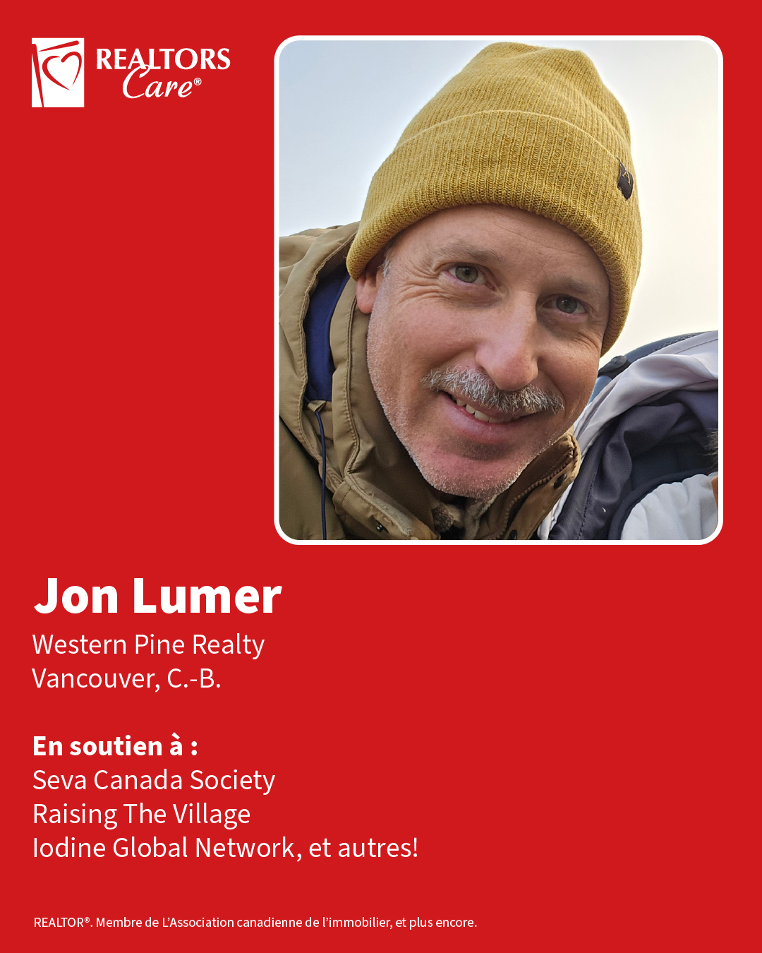 Jon Lumer
Western Pine Realty
Vancouver, C.-B.
En soutien à : Seva Canada Society, Raising The Village, Iodine Global Network, et autres!