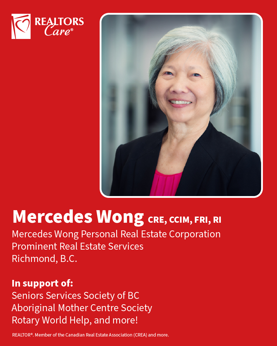 Mercedes Wong CRE, CCIM, FRI, RI
Mercedes Wong Personal Real Estate Corporation, Prominent Real Estate Services
Richmond, B.C.
In support of: Seniors Services Society of BC, Aboriginal Mother Centre Society, Rotary World Help, and more!